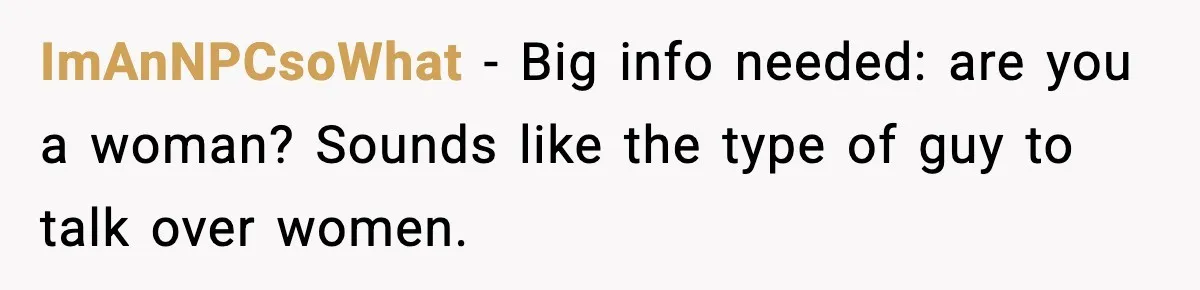 ImAnNPCsoWhat − Big info needed: are you a woman? Sounds like the type of guy to talk over women.