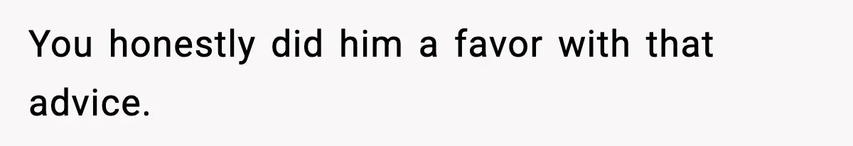 You honestly did him a favor with that advice.
