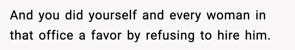 And you did yourself and every woman in that office a favor by refusing to hire him.
