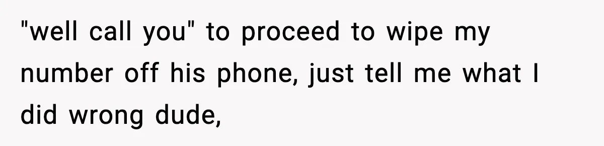 "well call you" to proceed to wipe my number off his phone, just tell me what I did wrong dude,