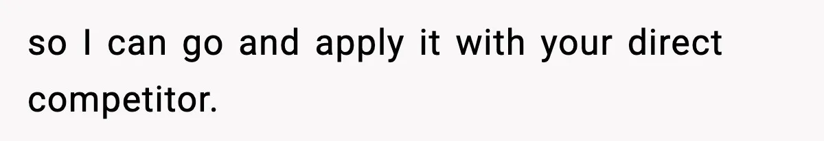 so I can go and apply it with your direct competitor.