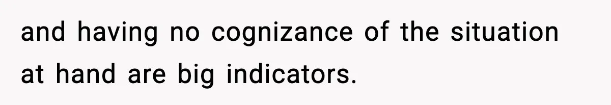 and having no cognizance of the situation at hand are big indicators.