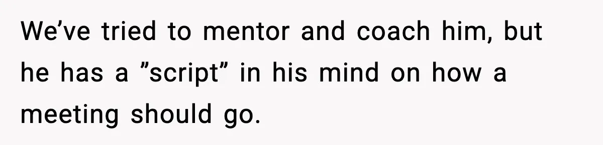 We’ve tried to mentor and coach him, but he has a ”script” in his mind on how a meeting should go.