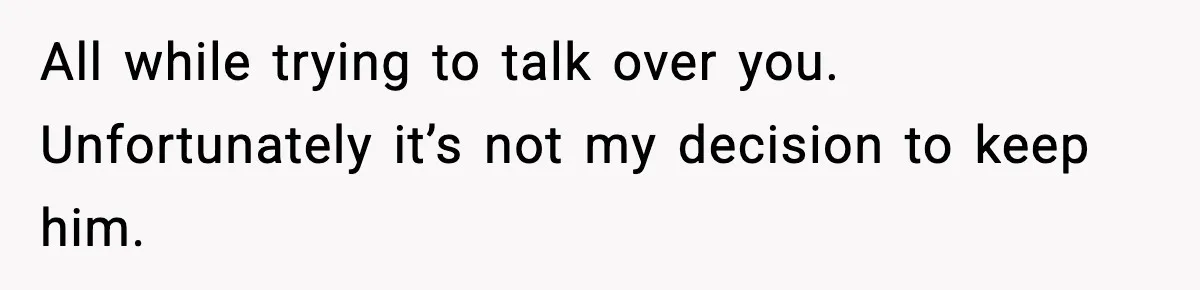 All while trying to talk over you. Unfortunately it’s not my decision to keep him.