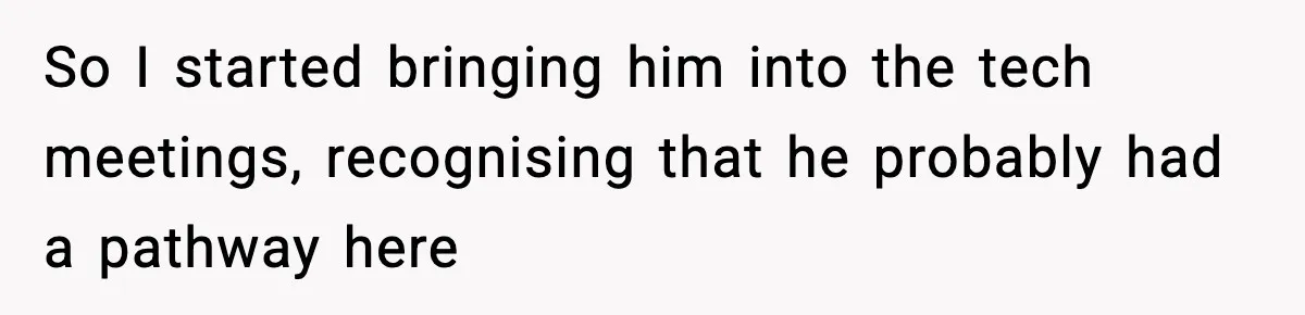 So I started bringing him into the tech meetings, recognising that he probably had a pathway here