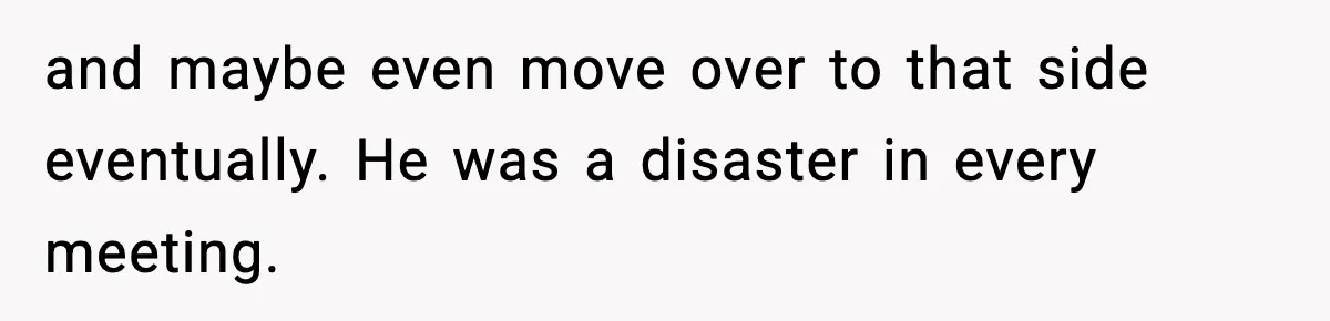 and maybe even move over to that side eventually. He was a disaster in every meeting.