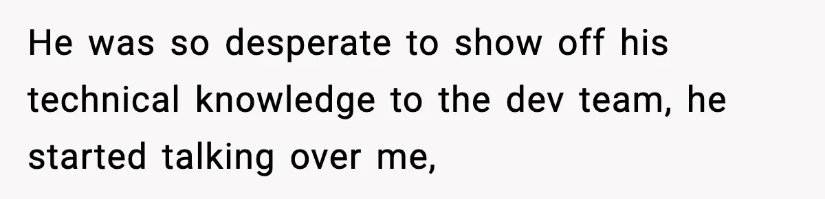 He was so desperate to show off his technical knowledge to the dev team, he started talking over me,