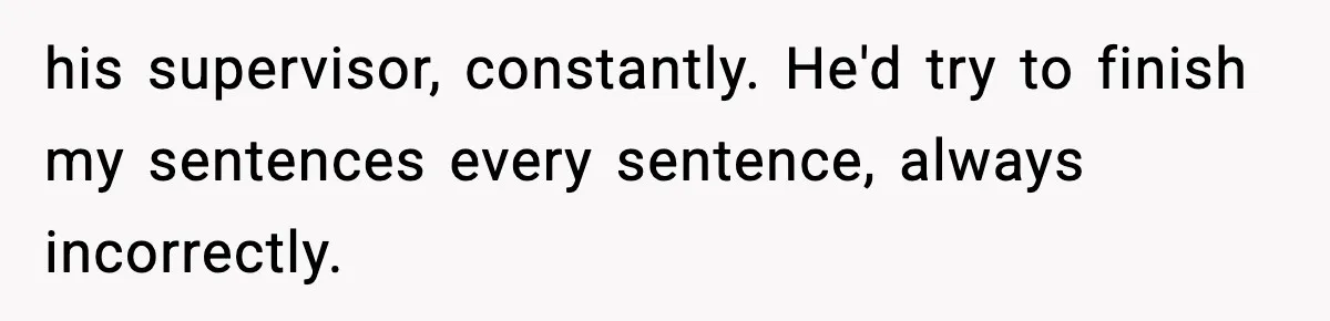 his supervisor, constantly. He'd try to finish my sentences every sentence, always incorrectly.
