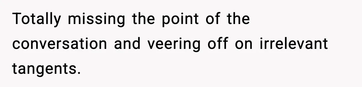Totally missing the point of the conversation and veering off on irrelevant tangents.