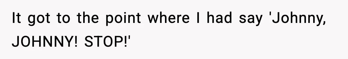 It got to the point where I had say 'Johnny, JOHNNY! STOP!'