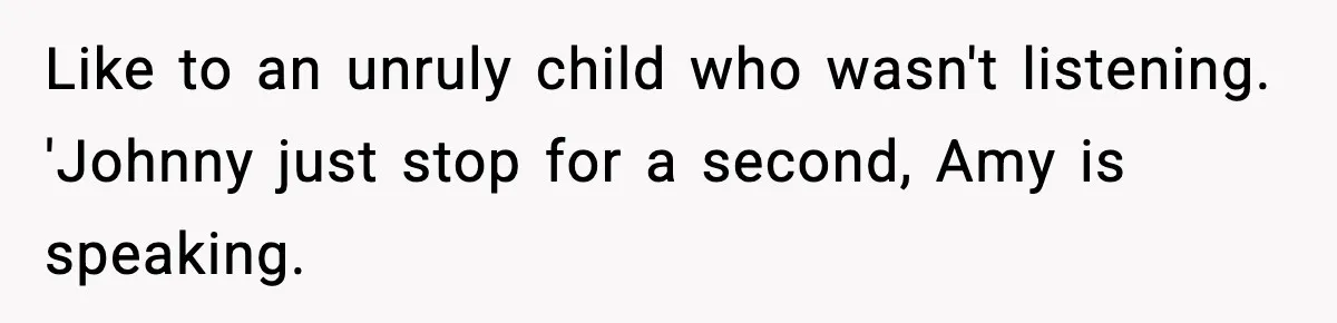 Like to an unruly child who wasn't listening. 'Johnny just stop for a second, Amy is speaking.