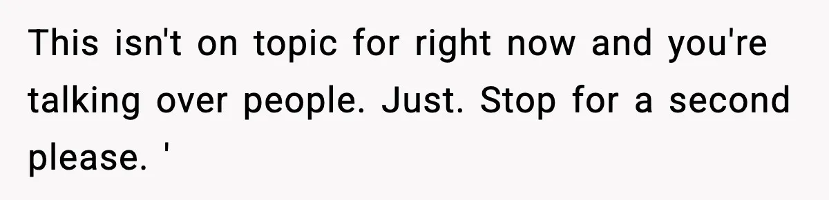 This isn't on topic for right now and you're talking over people. Just. Stop for a second please. '