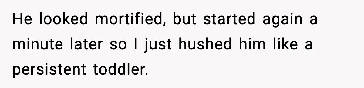 He looked mortified, but started again a minute later so I just hushed him like a persistent toddler.