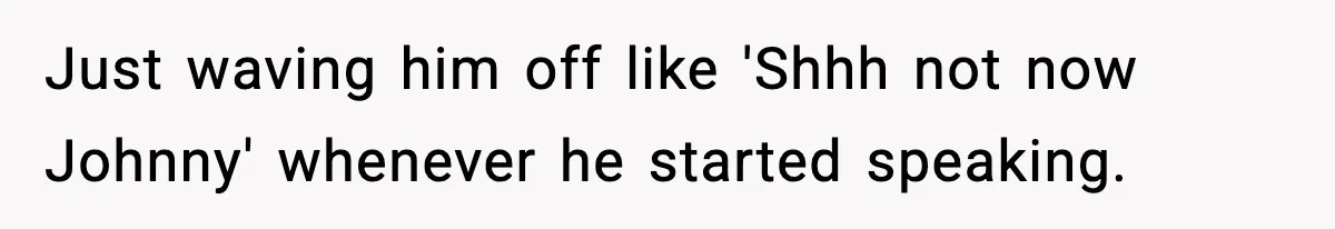 Just waving him off like 'Shhh not now Johnny' whenever he started speaking.
