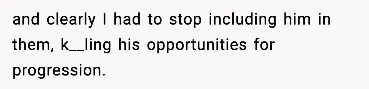 and clearly I had to stop including him in them, k__ling his opportunities for progression.