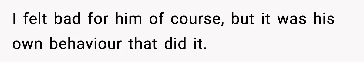 I felt bad for him of course, but it was his own behaviour that did it.