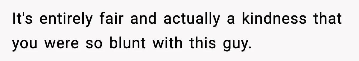 It's entirely fair and actually a kindness that you were so blunt with this guy.