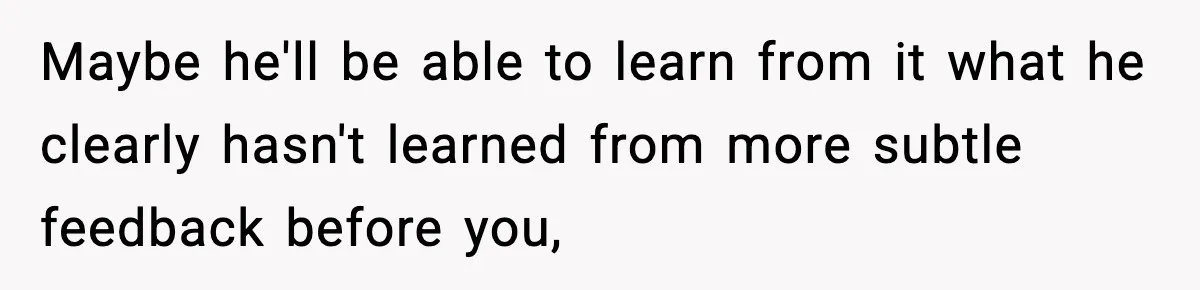 Maybe he'll be able to learn from it what he clearly hasn't learned from more subtle feedback before you,