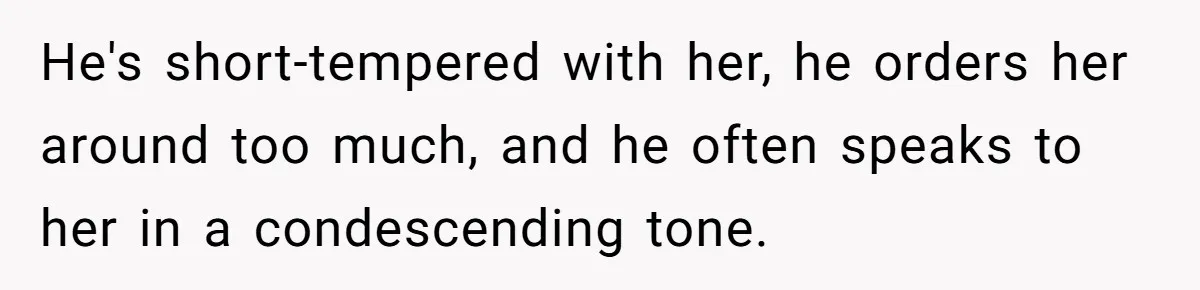 He's short-tempered with her, he orders her around too much, and he often speaks to her in a condescending tone.