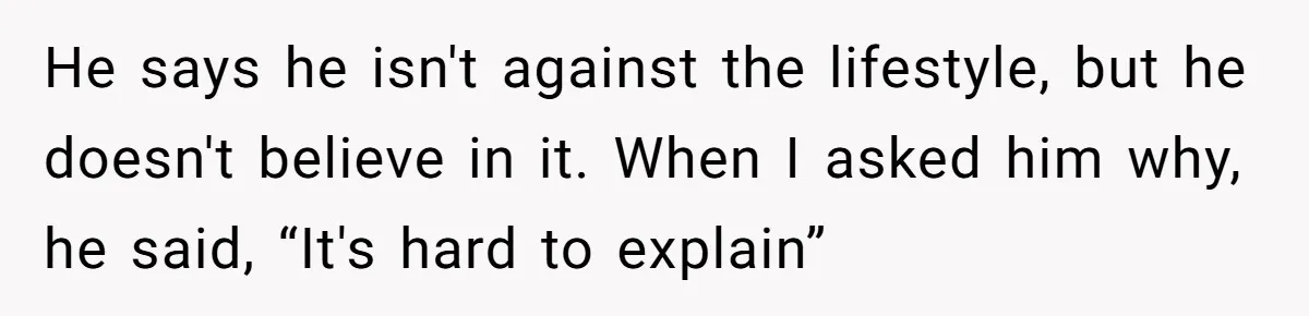He says he isn't against the lifestyle, but he doesn't believe in it. When I asked him why, he said, “It's hard to explain”