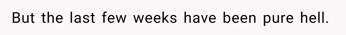 But the last few weeks have been pure hell.