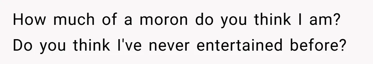 How much of a moron do you think I am? Do you think I've never entertained before?