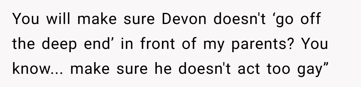 You will make sure Devon doesn't ‘go off the deep end’ in front of my parents? You know... make sure he doesn't act too gay”