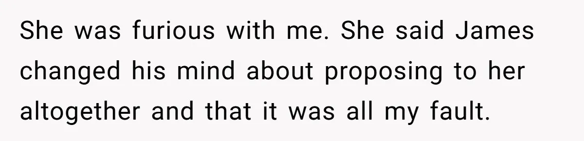 She was furious with me. She said James changed his mind about proposing to her altogether and that it was all my fault.