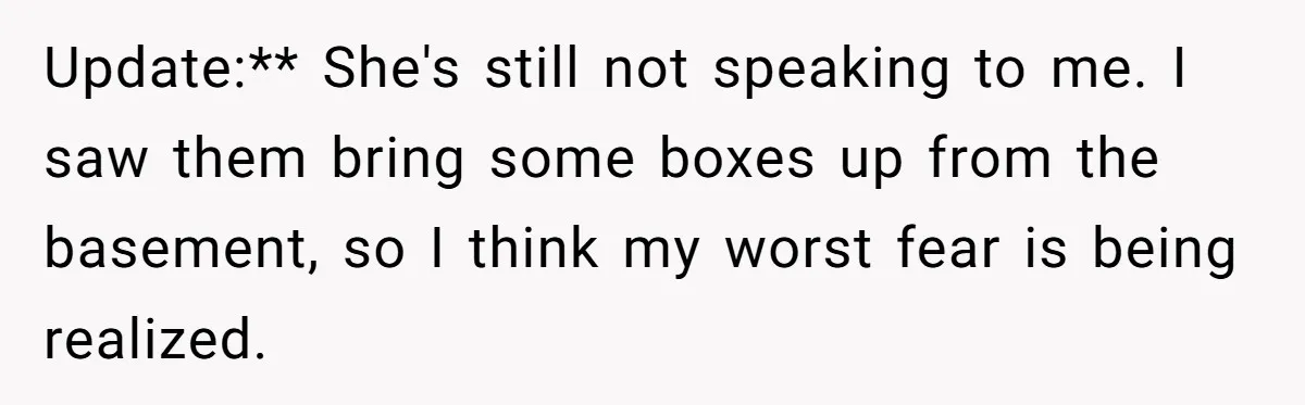 Update:** She's still not speaking to me. I saw them bring some boxes up from the basement, so I think my worst fear is being realized.