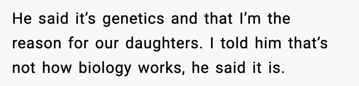 He said it’s genetics and that I’m the reason for our daughters. I told him that’s not how biology works, he said it is.