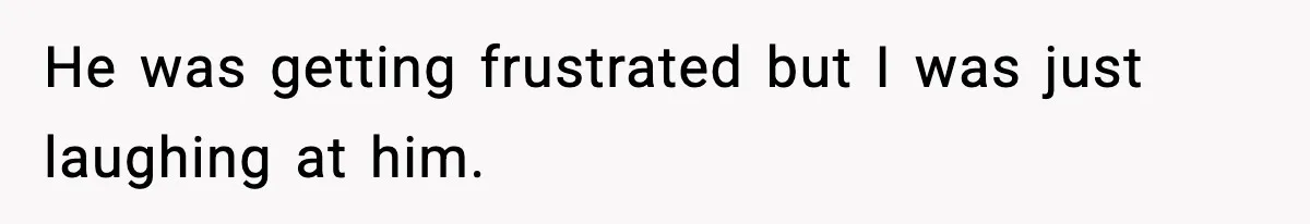 He was getting frustrated but I was just laughing at him.