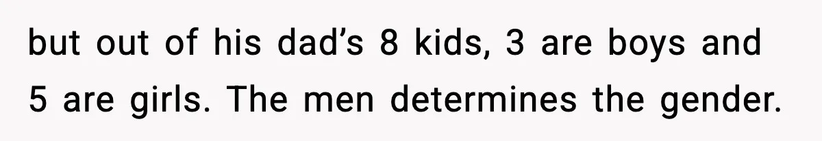 but out of his dad’s 8 kids, 3 are boys and 5 are girls. The men determines the gender.