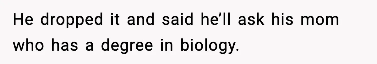 He dropped it and said he’ll ask his mom who has a degree in biology.