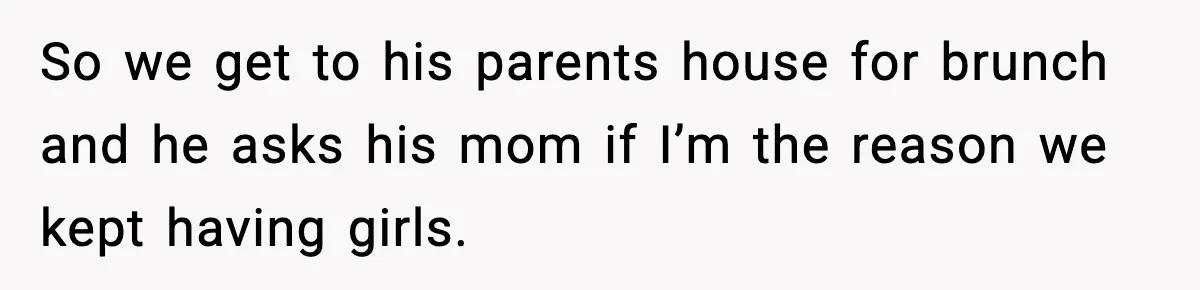 So we get to his parents house for brunch and he asks his mom if I’m the reason we kept having girls.