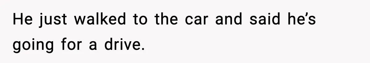 He just walked to the car and said he’s going for a drive.