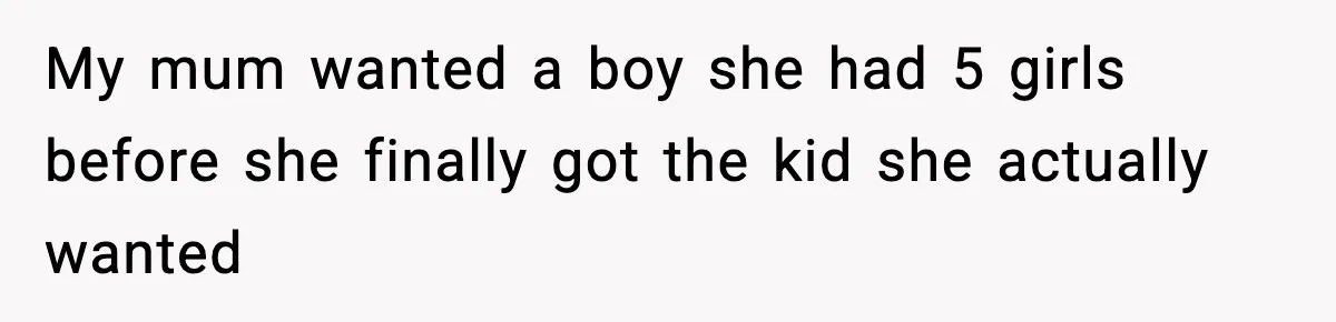My mum wanted a boy she had 5 girls before she finally got the kid she actually wanted