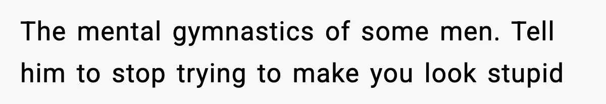 The mental gymnastics of some men. Tell him to stop trying to make you look stupid