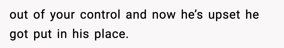 out of your control and now he’s upset he got put in his place.