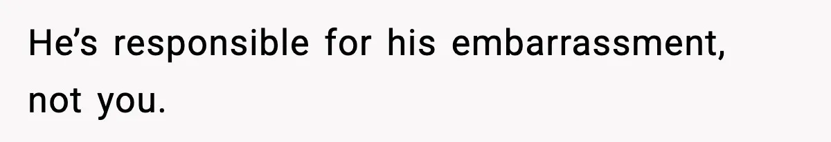 He’s responsible for his embarrassment, not you.