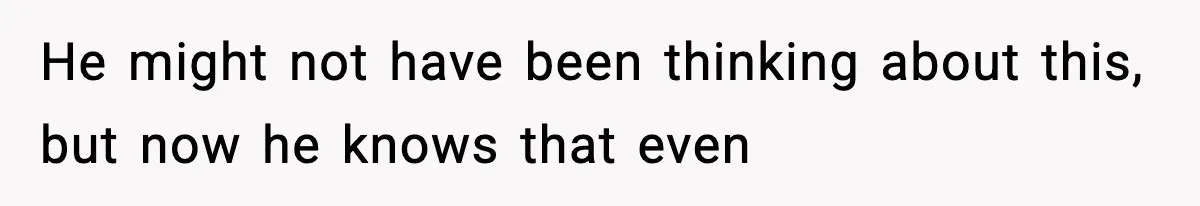 He might not have been thinking about this, but now he knows that even