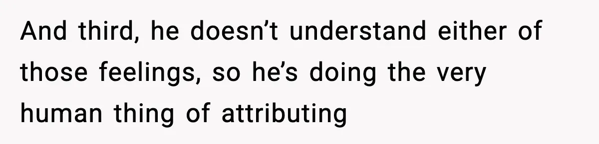 And third, he doesn’t understand either of those feelings, so he’s doing the very human thing of attributing