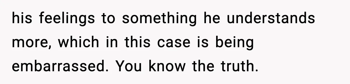 his feelings to something he understands more, which in this case is being embarrassed. You know the truth.