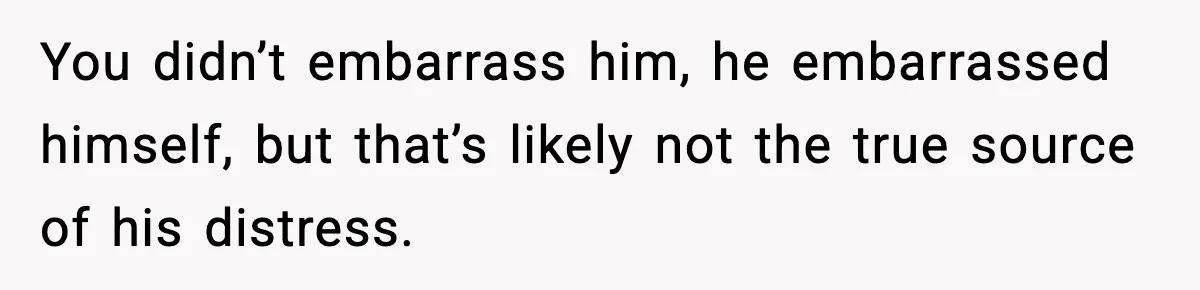 You didn’t embarrass him, he embarrassed himself, but that’s likely not the true source of his distress.