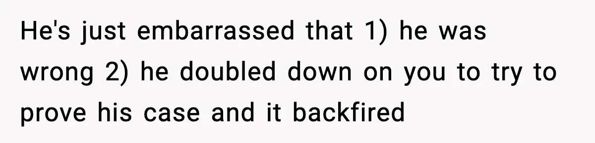 He's just embarrassed that 1) he was wrong 2) he doubled down on you to try to prove his case and it backfired
