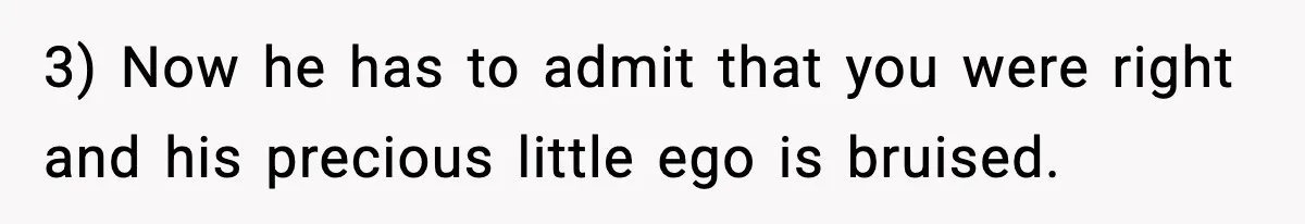 3) Now he has to admit that you were right and his precious little ego is bruised.