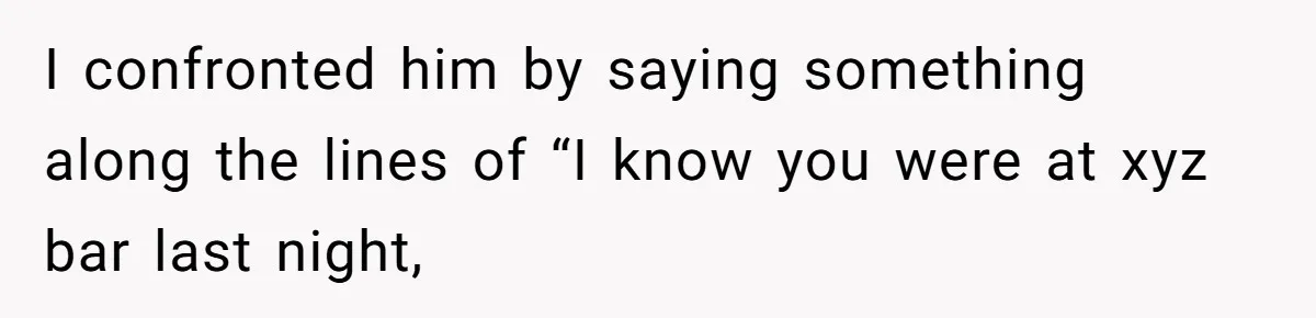 Woman Finds Out What Her Husband Really Did On His ‘Night Out’, But Should She Reveal The Truth? I confronted him by saying something along the lines of “I know you were at xyz bar last night,