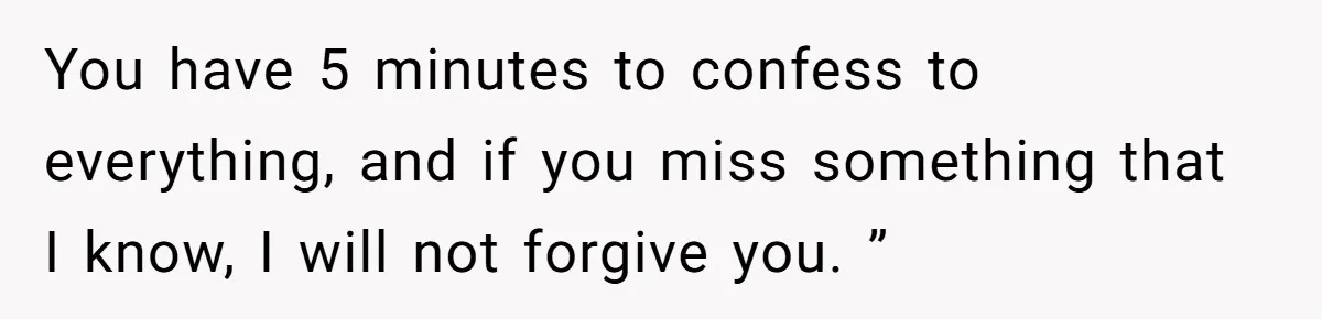 Woman Finds Out What Her Husband Really Did On His ‘Night Out’, But Should She Reveal The Truth? You have 5 minutes to confess to everything, and if you miss something that I know, I will not forgive you. ”