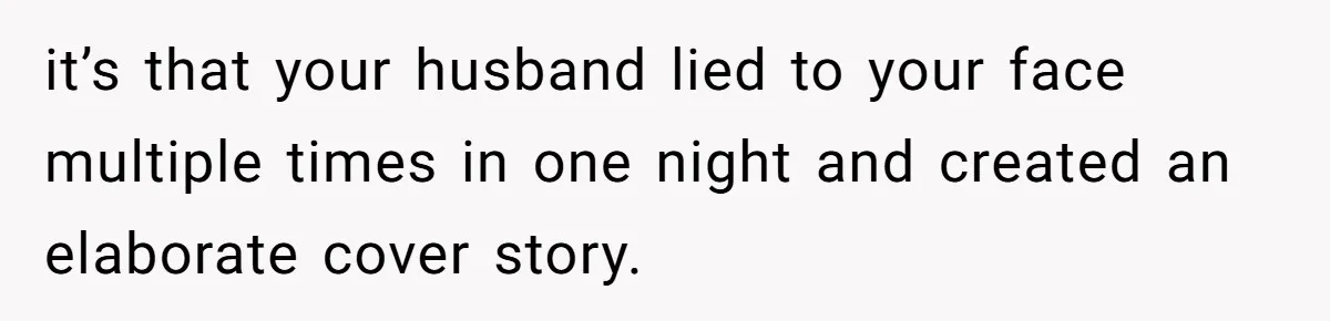 Woman Finds Out What Her Husband Really Did On His ‘Night Out’, But Should She Reveal The Truth? it’s that your husband lied to your face multiple times in one night and created an elaborate cover story.