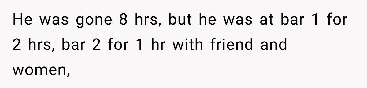 Woman Finds Out What Her Husband Really Did On His ‘Night Out’, But Should She Reveal The Truth? He was gone 8 hrs, but he was at bar 1 for 2 hrs, bar 2 for 1 hr with friend and women,