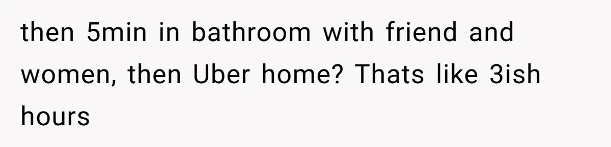 Woman Finds Out What Her Husband Really Did On His ‘Night Out’, But Should She Reveal The Truth? then 5min in bathroom with friend and women, then Uber home? Thats like 3ish hours